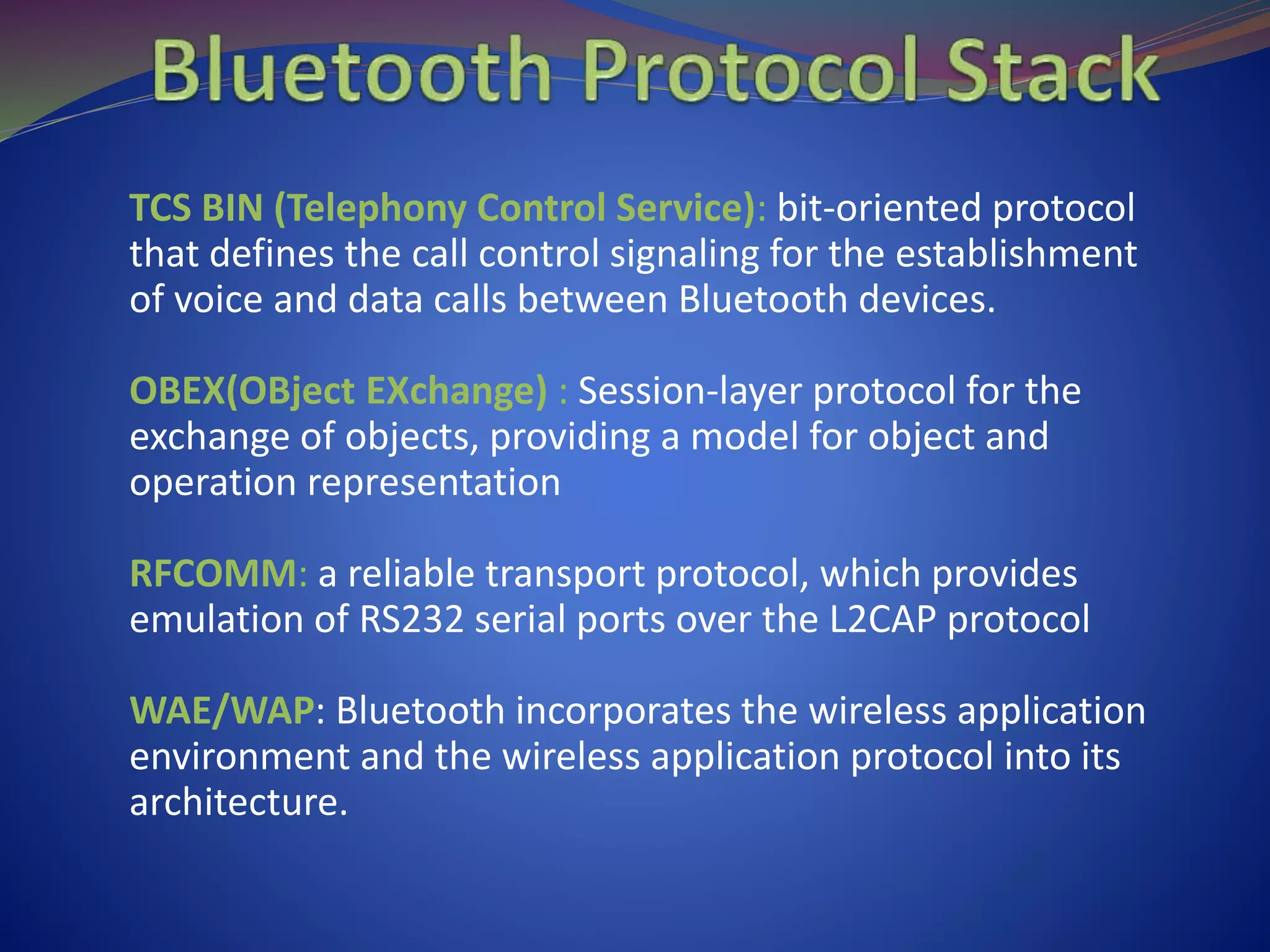 TCS BIN (Telephony Control Service): bit-oriented protocol
that defines the call control signaling for the establishment
of voice and data calls between Bluetooth devices.
OBEX(OBject EXchange) : Session-layer protocol for the
exchange of objects, providing a model for object and
operation representation
RFCOMM: a reliable transport protocol, which provides
emulation of RS232 serial ports over the L2CAP protocol
WAE/WAP: Bluetooth incorporates the wireless application
environment and the wireless application protocol into its
architecture.
 