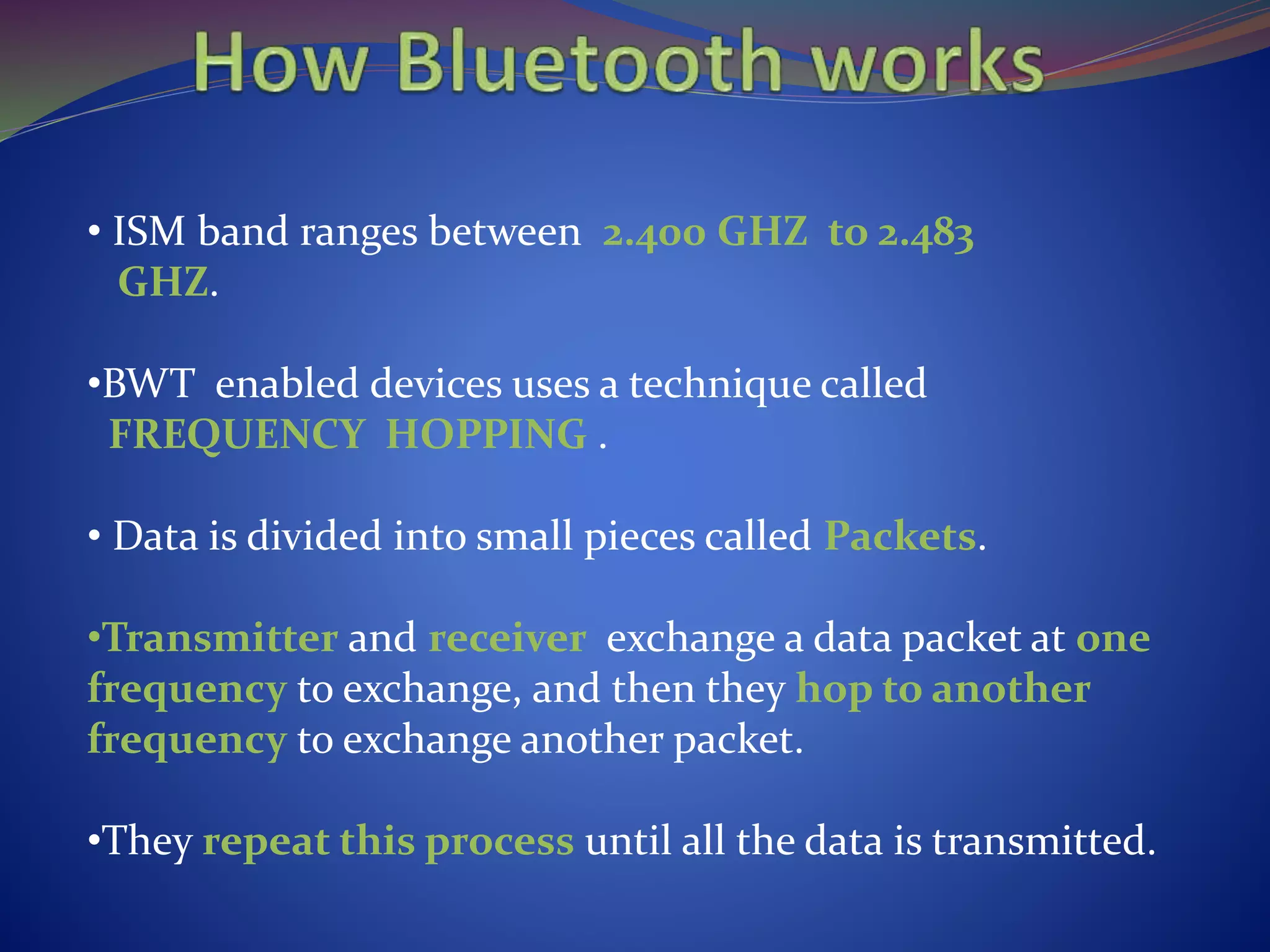 • ISM band ranges between 2.400 GHZ to 2.483
GHZ.
•BWT enabled devices uses a technique called
FREQUENCY HOPPING .
• Data is divided into small pieces called Packets.
•Transmitter and receiver exchange a data packet at one
frequency to exchange, and then they hop to another
frequency to exchange another packet.
•They repeat this process until all the data is transmitted.
 