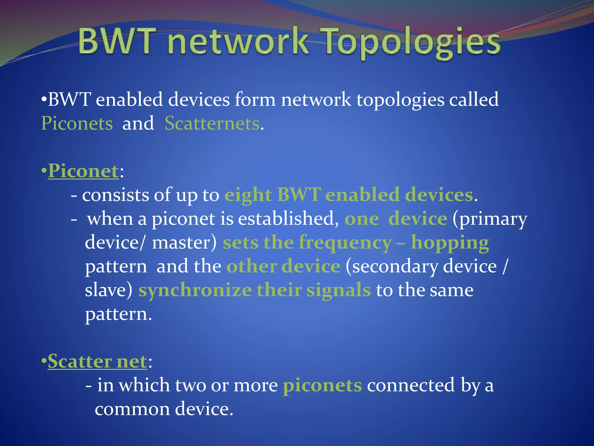 •BWT enabled devices form network topologies called
Piconets and Scatternets.
•Piconet:
- consists of up to eight BWT enabled devices.
- when a piconet is established, one device (primary
device/ master) sets the frequency – hopping
pattern and the other device (secondary device /
slave) synchronize their signals to the same
pattern.
•Scatter net:
- in which two or more piconets connected by a
common device.
 