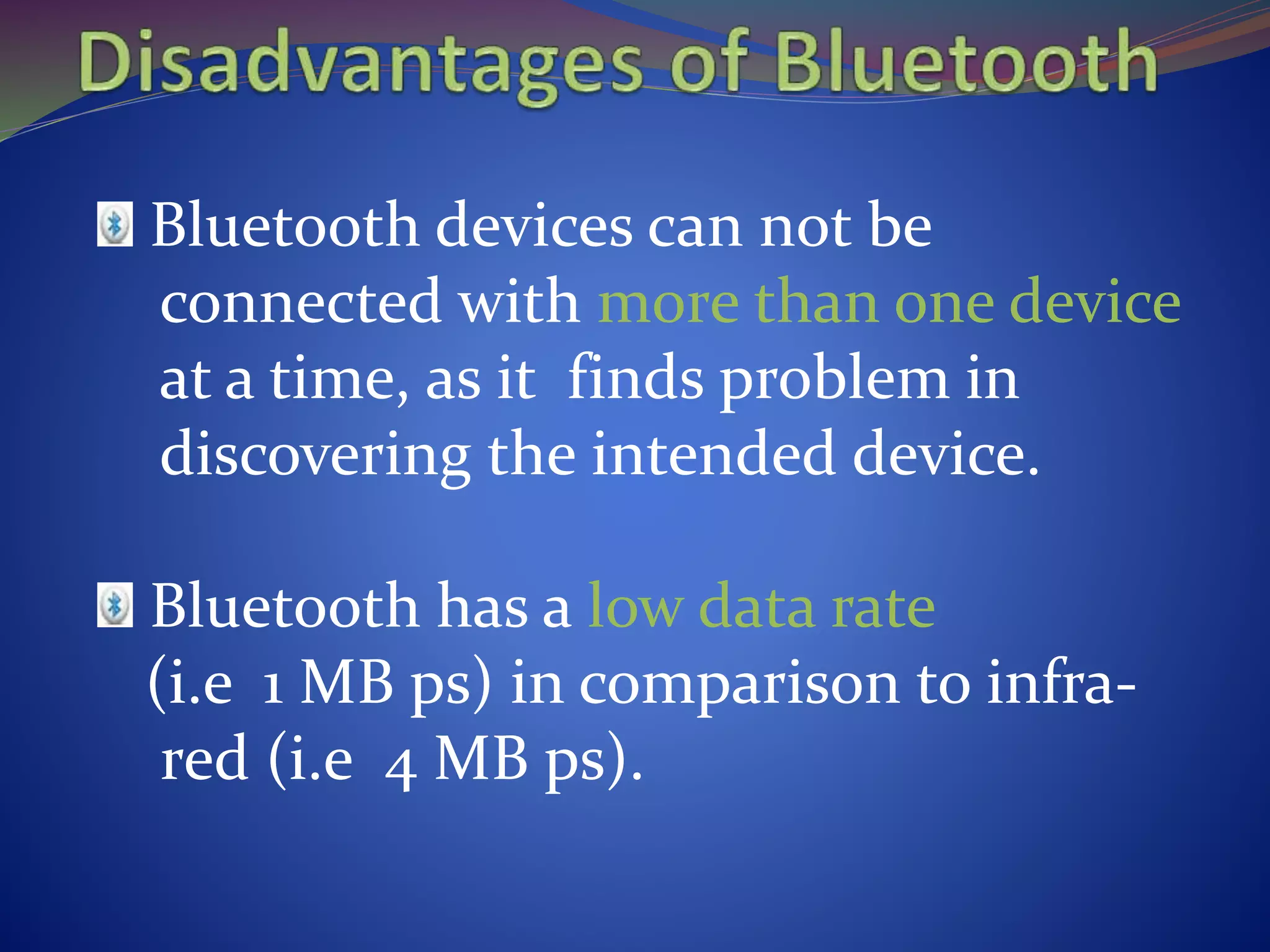 Bluetooth devices can not be
connected with more than one device
at a time, as it finds problem in
discovering the intended device.
Bluetooth has a low data rate
(i.e 1 MB ps) in comparison to infra-
red (i.e 4 MB ps).
 