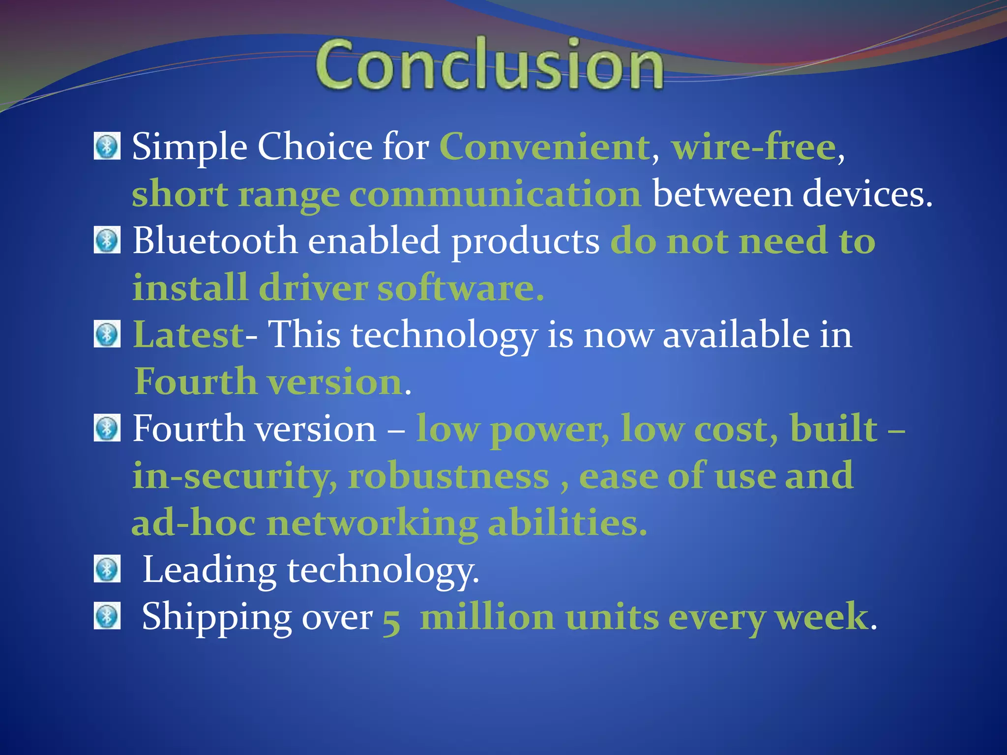 Simple Choice for Convenient, wire-free,
short range communication between devices.
Bluetooth enabled products do not need to
install driver software.
Latest- This technology is now available in
Fourth version.
Fourth version – low power, low cost, built –
in-security, robustness , ease of use and
ad-hoc networking abilities.
Leading technology.
Shipping over 5 million units every week.
 