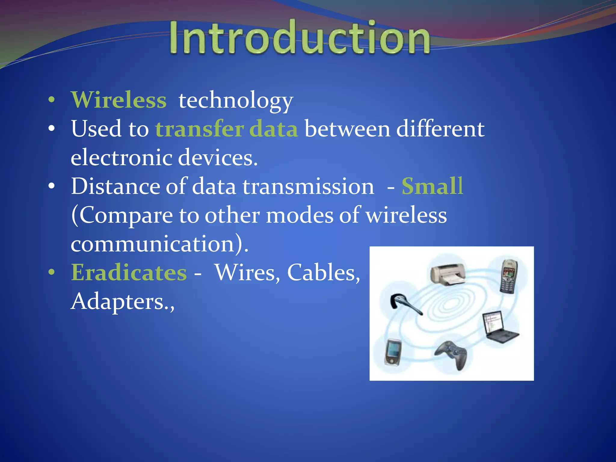 • Wireless technology
• Used to transfer data between different
electronic devices.
• Distance of data transmission - Small
(Compare to other modes of wireless
communication).
• Eradicates - Wires, Cables,
Adapters.,
 