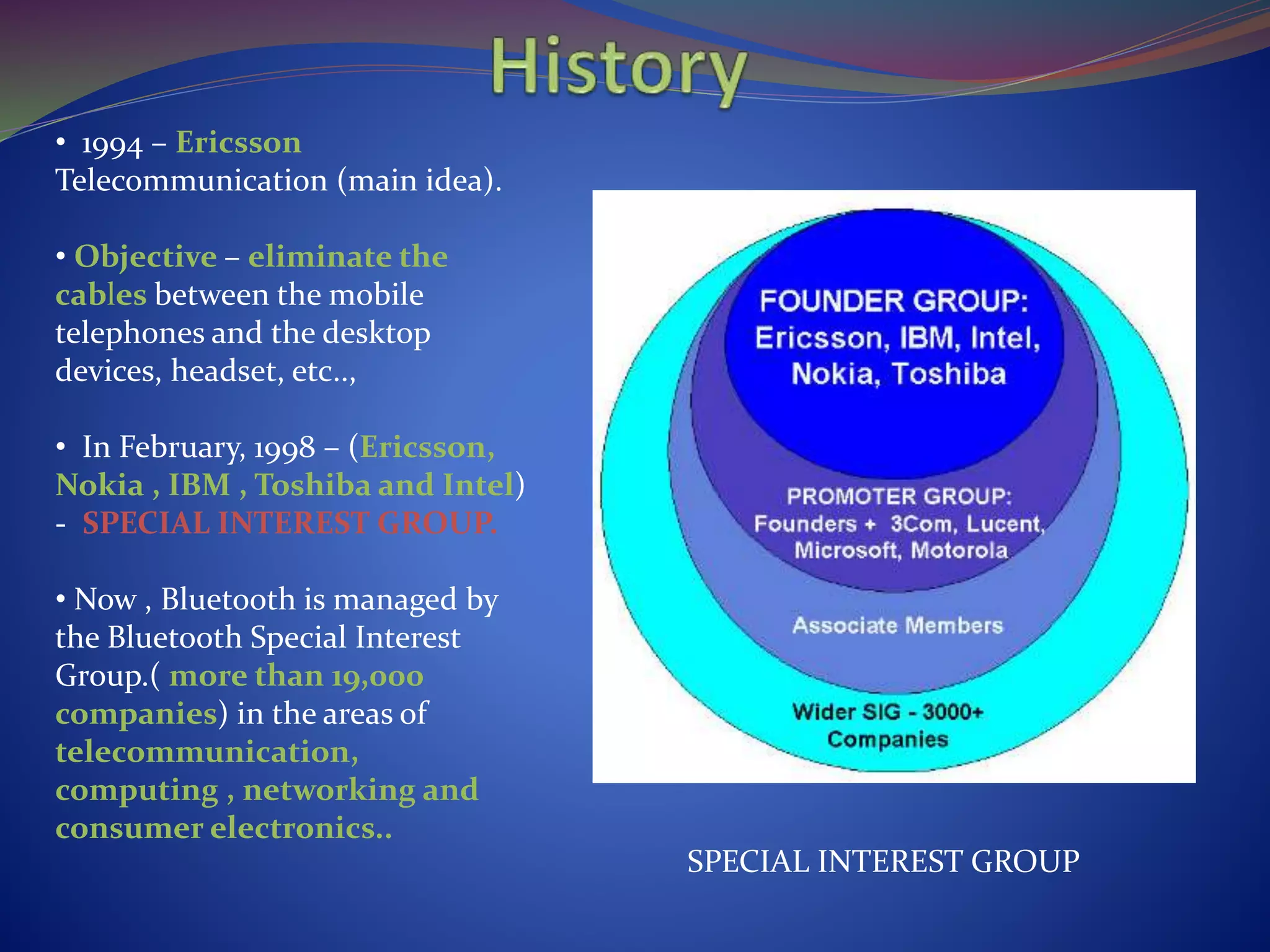 • 1994 – Ericsson
Telecommunication (main idea).
• Objective – eliminate the
cables between the mobile
telephones and the desktop
devices, headset, etc..,
• In February, 1998 – (Ericsson,
Nokia , IBM , Toshiba and Intel)
- SPECIAL INTEREST GROUP.
• Now , Bluetooth is managed by
the Bluetooth Special Interest
Group.( more than 19,000
companies) in the areas of
telecommunication,
computing , networking and
consumer electronics..
SPECIAL INTEREST GROUP
 
