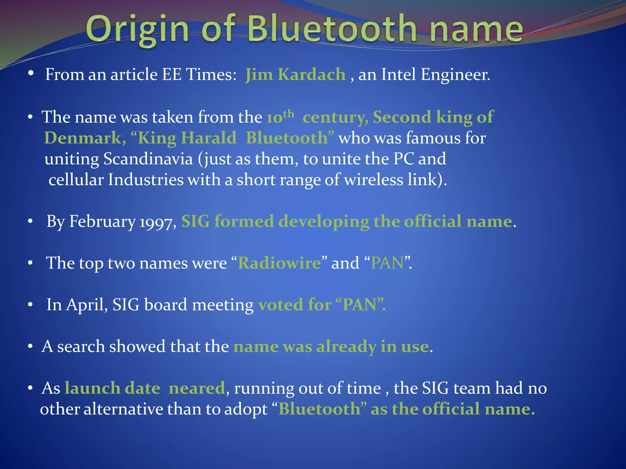 • From an article EE Times: Jim Kardach , an Intel Engineer.
• The name was taken from the 10th century, Second king of
Denmark, “King Harald Bluetooth” who was famous for
uniting Scandinavia (just as them, to unite the PC and
cellular Industries with a short range of wireless link).
• By February 1997, SIG formed developing the official name.
• The top two names were “Radiowire” and “PAN”.
• In April, SIG board meeting voted for “PAN”.
• A search showed that the name was already in use.
• As launch date neared, running out of time , the SIG team had no
other alternative than to adopt “Bluetooth” as the official name.
 