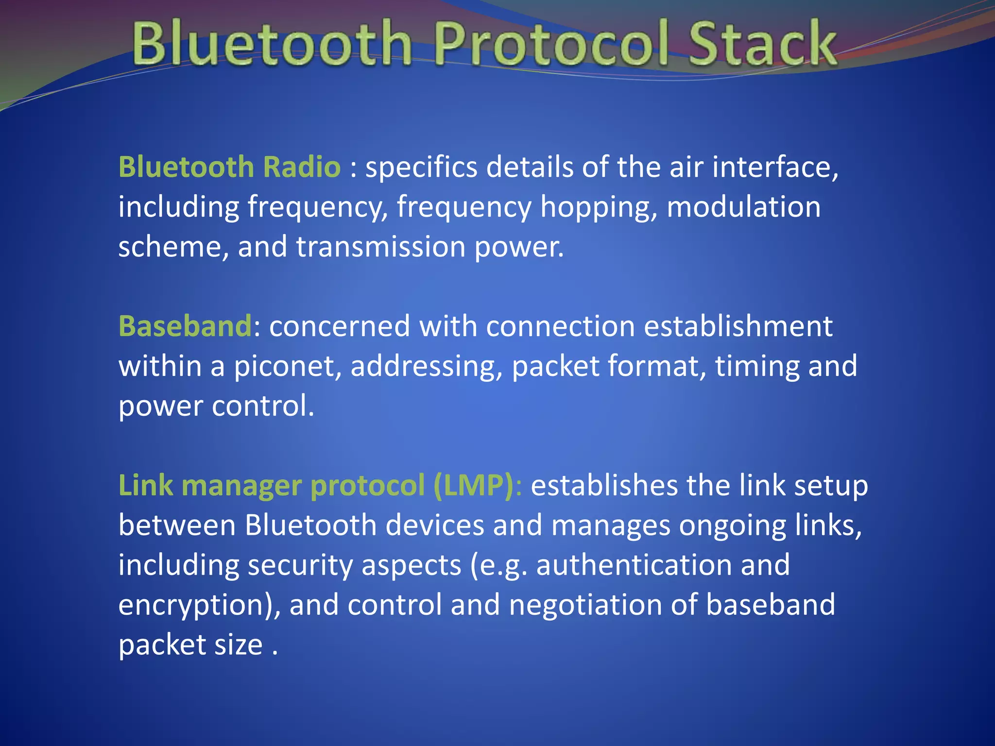 Bluetooth Radio : specifics details of the air interface,
including frequency, frequency hopping, modulation
scheme, and transmission power.
Baseband: concerned with connection establishment
within a piconet, addressing, packet format, timing and
power control.
Link manager protocol (LMP): establishes the link setup
between Bluetooth devices and manages ongoing links,
including security aspects (e.g. authentication and
encryption), and control and negotiation of baseband
packet size .
 