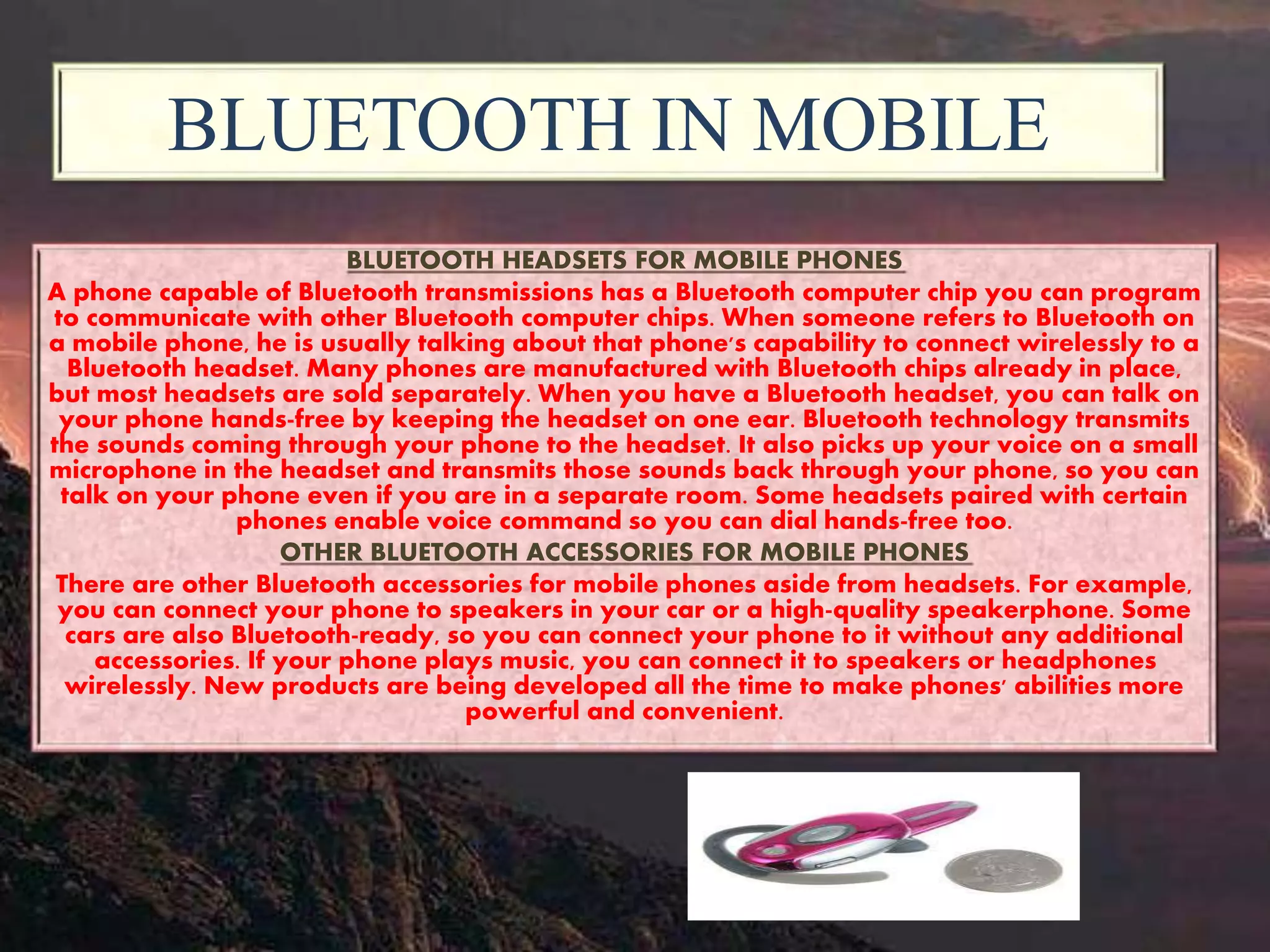 BLUETOOTH IN MOBILE
BLUETOOTH HEADSETS FOR MOBILE PHONES
A phone capable of Bluetooth transmissions has a Bluetooth computer chip you can program
to communicate with other Bluetooth computer chips. When someone refers to Bluetooth on
a mobile phone, he is usually talking about that phone's capability to connect wirelessly to a
Bluetooth headset. Many phones are manufactured with Bluetooth chips already in place,
but most headsets are sold separately. When you have a Bluetooth headset, you can talk on
your phone hands-free by keeping the headset on one ear. Bluetooth technology transmits
the sounds coming through your phone to the headset. It also picks up your voice on a small
microphone in the headset and transmits those sounds back through your phone, so you can
talk on your phone even if you are in a separate room. Some headsets paired with certain
phones enable voice command so you can dial hands-free too.
OTHER BLUETOOTH ACCESSORIES FOR MOBILE PHONES
There are other Bluetooth accessories for mobile phones aside from headsets. For example,
you can connect your phone to speakers in your car or a high-quality speakerphone. Some
cars are also Bluetooth-ready, so you can connect your phone to it without any additional
accessories. If your phone plays music, you can connect it to speakers or headphones
wirelessly. New products are being developed all the time to make phones' abilities more
powerful and convenient.
 