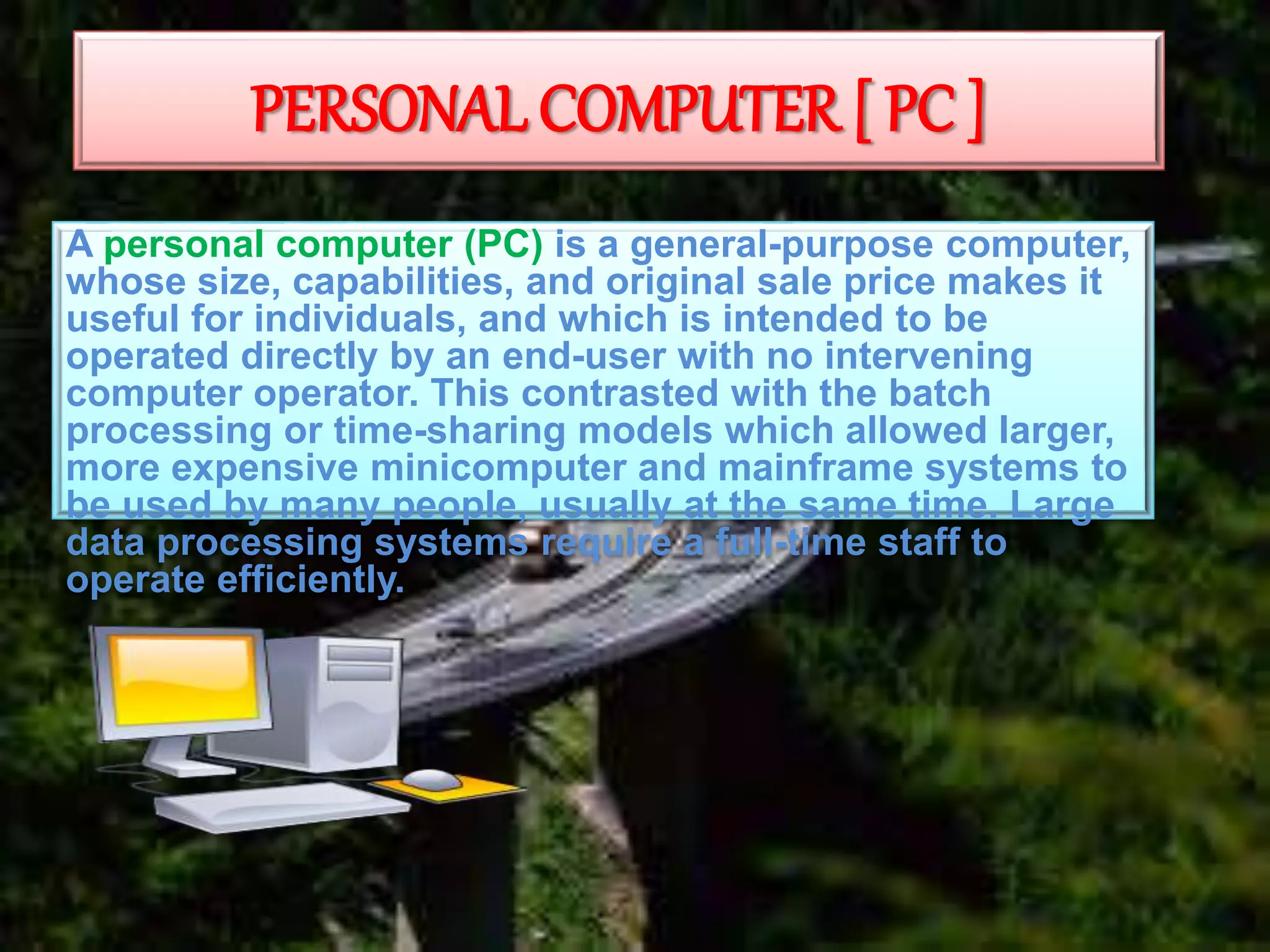 PERSONAL COMPUTER [ PC ]
A personal computer (PC) is a general-purpose computer,
whose size, capabilities, and original sale price makes it
useful for individuals, and which is intended to be
operated directly by an end-user with no intervening
computer operator. This contrasted with the batch
processing or time-sharing models which allowed larger,
more expensive minicomputer and mainframe systems to
be used by many people, usually at the same time. Large
data processing systems require a full-time staff to
operate efficiently.
 