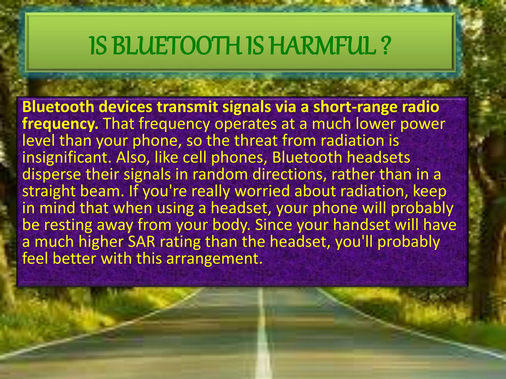 Bluetooth devices transmit signals via a short-range radio
frequency. That frequency operates at a much lower power
level than your phone, so the threat from radiation is
insignificant. Also, like cell phones, Bluetooth headsets
disperse their signals in random directions, rather than in a
straight beam. If you're really worried about radiation, keep
in mind that when using a headset, your phone will probably
be resting away from your body. Since your handset will have
a much higher SAR rating than the headset, you'll probably
feel better with this arrangement.
IS BLUETOOTH IS HARMFUL ?
 