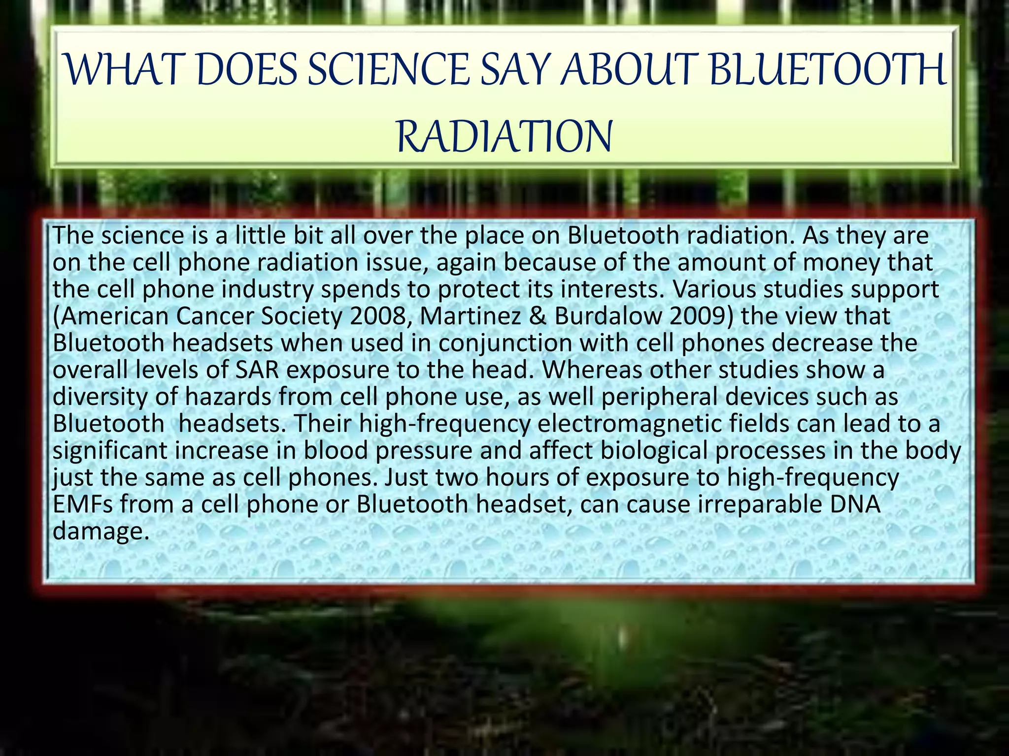 WHAT DOES SCIENCE SAY ABOUT BLUETOOTH
RADIATION
The science is a little bit all over the place on Bluetooth radiation. As they are
on the cell phone radiation issue, again because of the amount of money that
the cell phone industry spends to protect its interests. Various studies support
(American Cancer Society 2008, Martinez & Burdalow 2009) the view that
Bluetooth headsets when used in conjunction with cell phones decrease the
overall levels of SAR exposure to the head. Whereas other studies show a
diversity of hazards from cell phone use, as well peripheral devices such as
Bluetooth headsets. Their high-frequency electromagnetic fields can lead to a
significant increase in blood pressure and affect biological processes in the body
just the same as cell phones. Just two hours of exposure to high-frequency
EMFs from a cell phone or Bluetooth headset, can cause irreparable DNA
damage.
 