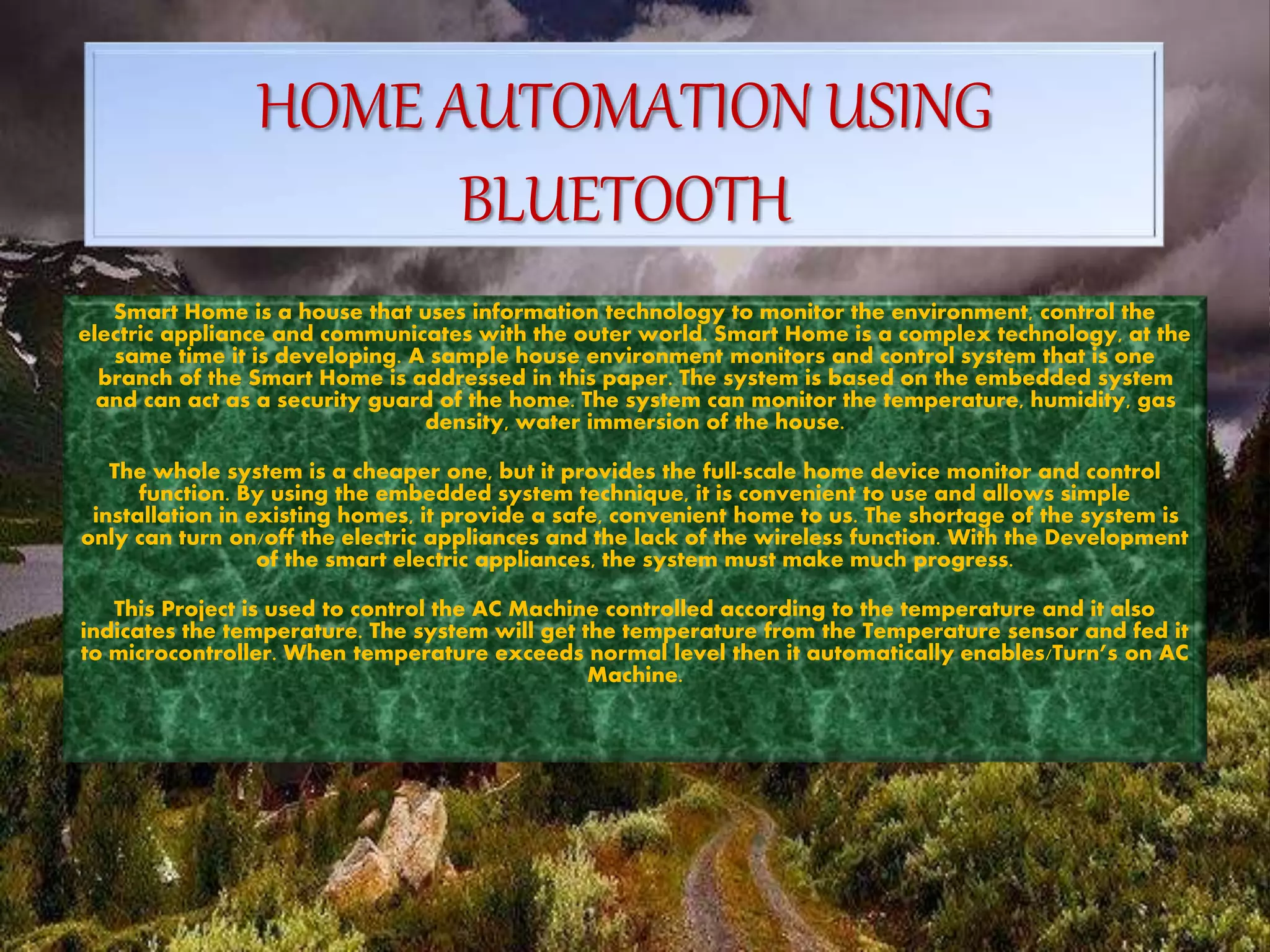 HOME AUTOMATION USING
BLUETOOTH
Smart Home is a house that uses information technology to monitor the environment, control the
electric appliance and communicates with the outer world. Smart Home is a complex technology, at the
same time it is developing. A sample house environment monitors and control system that is one
branch of the Smart Home is addressed in this paper. The system is based on the embedded system
and can act as a security guard of the home. The system can monitor the temperature, humidity, gas
density, water immersion of the house.
The whole system is a cheaper one, but it provides the full-scale home device monitor and control
function. By using the embedded system technique, it is convenient to use and allows simple
installation in existing homes, it provide a safe, convenient home to us. The shortage of the system is
only can turn on/off the electric appliances and the lack of the wireless function. With the Development
of the smart electric appliances, the system must make much progress.
This Project is used to control the AC Machine controlled according to the temperature and it also
indicates the temperature. The system will get the temperature from the Temperature sensor and fed it
to microcontroller. When temperature exceeds normal level then it automatically enables/Turn’s on AC
Machine.
 