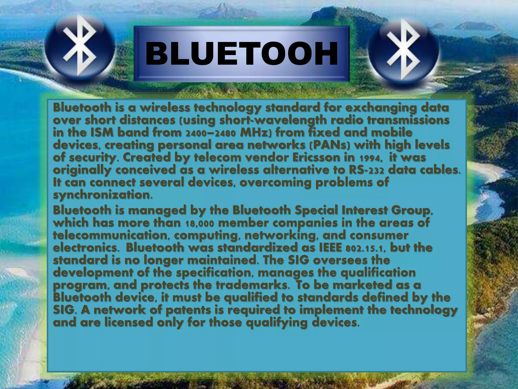 BLUETOOH
Bluetooth is a wireless technology standard for exchanging data
over short distances (using short-wavelength radio transmissions
in the ISM band from 2400–2480 MHz) from fixed and mobile
devices, creating personal area networks (PANs) with high levels
of security. Created by telecom vendor Ericsson in 1994, it was
originally conceived as a wireless alternative to RS-232 data cables.
It can connect several devices, overcoming problems of
synchronization.
Bluetooth is managed by the Bluetooth Special Interest Group,
which has more than 18,000 member companies in the areas of
telecommunication, computing, networking, and consumer
electronics. Bluetooth was standardized as IEEE 802.15.1, but the
standard is no longer maintained. The SIG oversees the
development of the specification, manages the qualification
program, and protects the trademarks. To be marketed as a
Bluetooth device, it must be qualified to standards defined by the
SIG. A network of patents is required to implement the technology
and are licensed only for those qualifying devices.
 