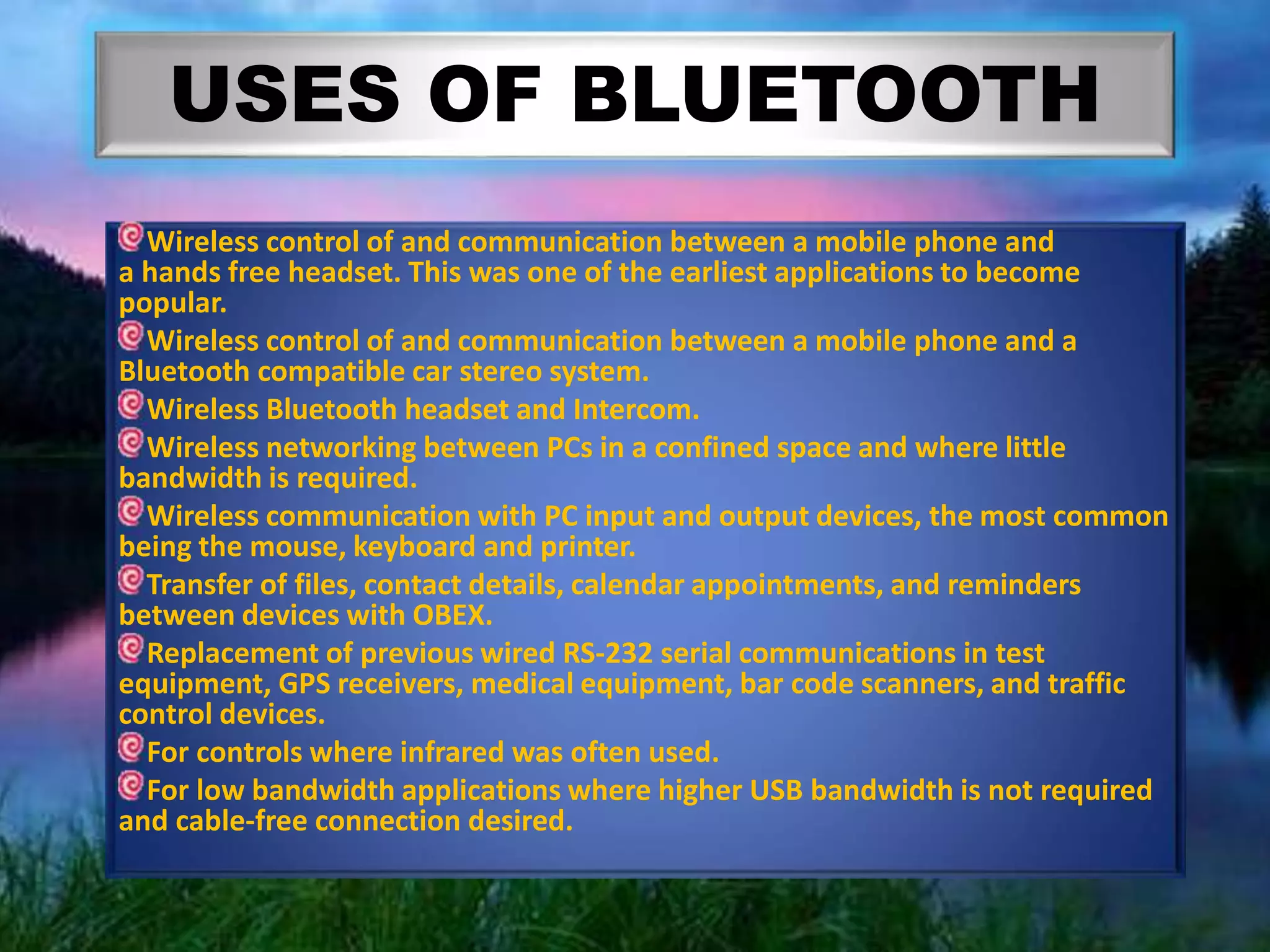 USES OF BLUETOOTH
Wireless control of and communication between a mobile phone and
a hands free headset. This was one of the earliest applications to become
popular.
Wireless control of and communication between a mobile phone and a
Bluetooth compatible car stereo system.
Wireless Bluetooth headset and Intercom.
Wireless networking between PCs in a confined space and where little
bandwidth is required.
Wireless communication with PC input and output devices, the most common
being the mouse, keyboard and printer.
Transfer of files, contact details, calendar appointments, and reminders
between devices with OBEX.
Replacement of previous wired RS-232 serial communications in test
equipment, GPS receivers, medical equipment, bar code scanners, and traffic
control devices.
For controls where infrared was often used.
For low bandwidth applications where higher USB bandwidth is not required
and cable-free connection desired.
 