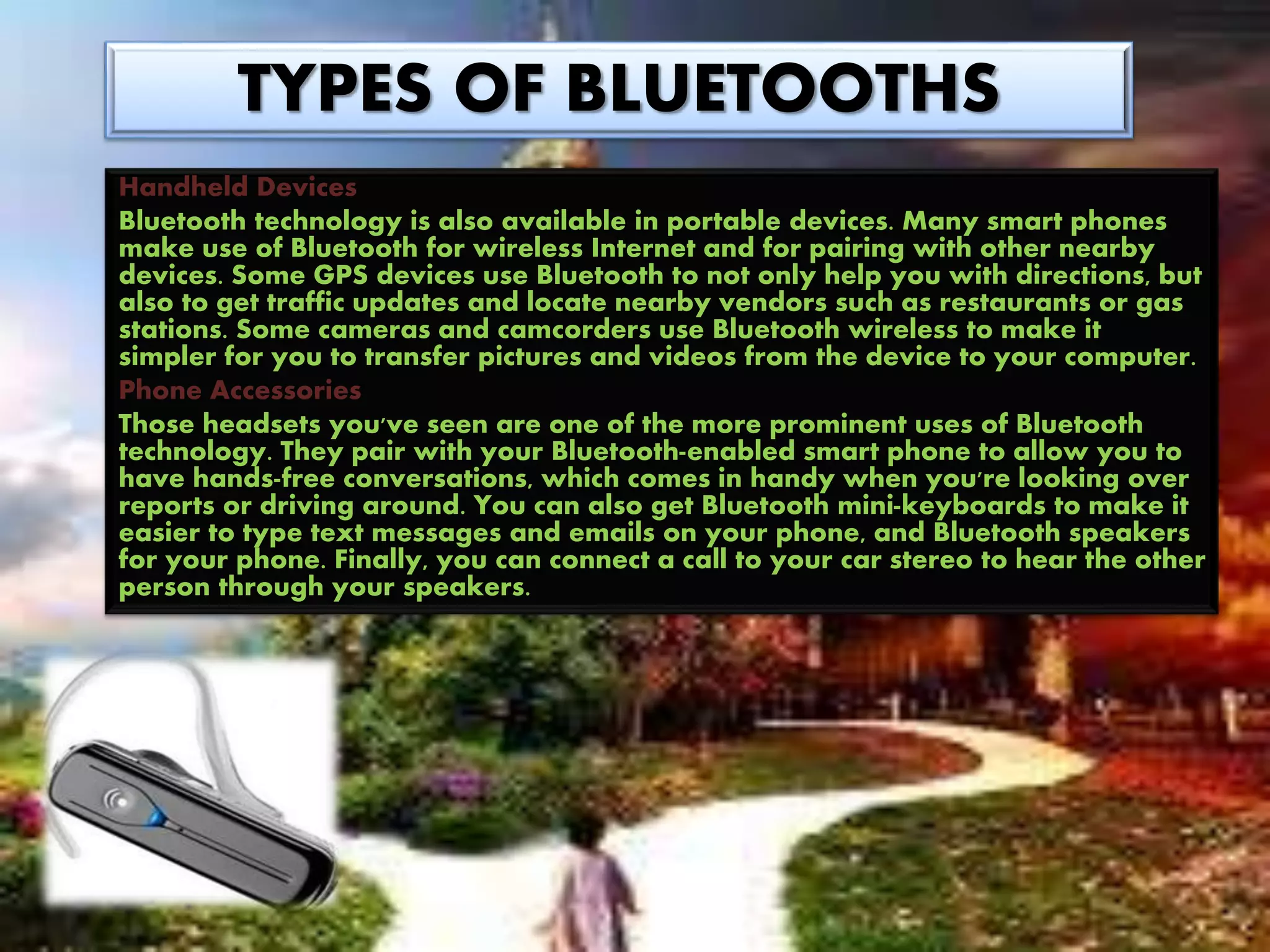 TYPES OF BLUETOOTHS
Handheld Devices
Bluetooth technology is also available in portable devices. Many smart phones
make use of Bluetooth for wireless Internet and for pairing with other nearby
devices. Some GPS devices use Bluetooth to not only help you with directions, but
also to get traffic updates and locate nearby vendors such as restaurants or gas
stations. Some cameras and camcorders use Bluetooth wireless to make it
simpler for you to transfer pictures and videos from the device to your computer.
Phone Accessories
Those headsets you've seen are one of the more prominent uses of Bluetooth
technology. They pair with your Bluetooth-enabled smart phone to allow you to
have hands-free conversations, which comes in handy when you're looking over
reports or driving around. You can also get Bluetooth mini-keyboards to make it
easier to type text messages and emails on your phone, and Bluetooth speakers
for your phone. Finally, you can connect a call to your car stereo to hear the other
person through your speakers.
 
