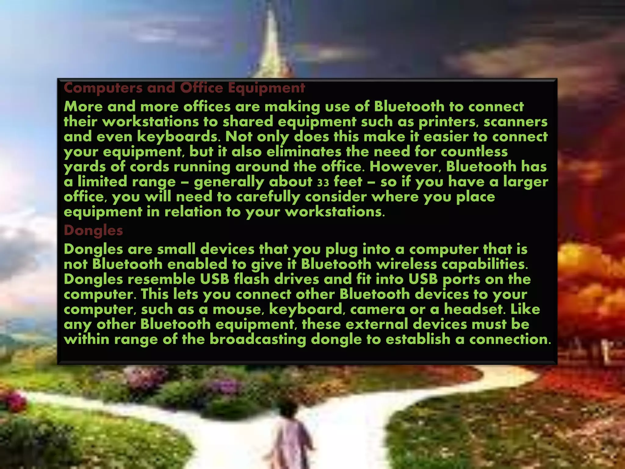 Computers and Office Equipment
More and more offices are making use of Bluetooth to connect
their workstations to shared equipment such as printers, scanners
and even keyboards. Not only does this make it easier to connect
your equipment, but it also eliminates the need for countless
yards of cords running around the office. However, Bluetooth has
a limited range – generally about 33 feet – so if you have a larger
office, you will need to carefully consider where you place
equipment in relation to your workstations.
Dongles
Dongles are small devices that you plug into a computer that is
not Bluetooth enabled to give it Bluetooth wireless capabilities.
Dongles resemble USB flash drives and fit into USB ports on the
computer. This lets you connect other Bluetooth devices to your
computer, such as a mouse, keyboard, camera or a headset. Like
any other Bluetooth equipment, these external devices must be
within range of the broadcasting dongle to establish a connection.
 