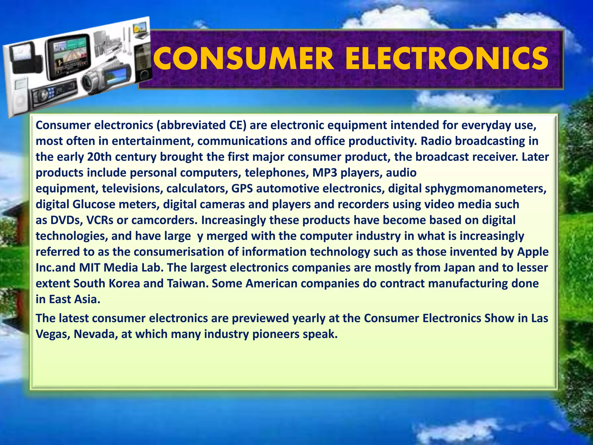 CONSUMER ELECTRONICS
Consumer electronics (abbreviated CE) are electronic equipment intended for everyday use,
most often in entertainment, communications and office productivity. Radio broadcasting in
the early 20th century brought the first major consumer product, the broadcast receiver. Later
products include personal computers, telephones, MP3 players, audio
equipment, televisions, calculators, GPS automotive electronics, digital sphygmomanometers,
digital Glucose meters, digital cameras and players and recorders using video media such
as DVDs, VCRs or camcorders. Increasingly these products have become based on digital
technologies, and have large y merged with the computer industry in what is increasingly
referred to as the consumerisation of information technology such as those invented by Apple
Inc.and MIT Media Lab. The largest electronics companies are mostly from Japan and to lesser
extent South Korea and Taiwan. Some American companies do contract manufacturing done
in East Asia.
The latest consumer electronics are previewed yearly at the Consumer Electronics Show in Las
Vegas, Nevada, at which many industry pioneers speak.
 