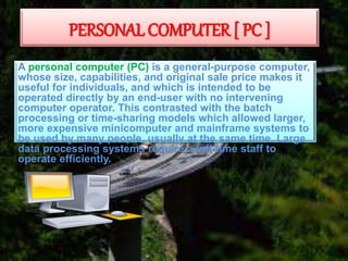 PERSONAL COMPUTER [ PC ]
A personal computer (PC) is a general-purpose computer,
whose size, capabilities, and original sale price makes it
useful for individuals, and which is intended to be
operated directly by an end-user with no intervening
computer operator. This contrasted with the batch
processing or time-sharing models which allowed larger,
more expensive minicomputer and mainframe systems to
be used by many people, usually at the same time. Large
data processing systems require a full-time staff to
operate efficiently.
 