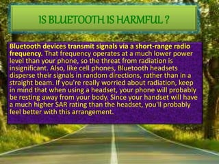 Bluetooth devices transmit signals via a short-range radio
frequency. That frequency operates at a much lower power
level than your phone, so the threat from radiation is
insignificant. Also, like cell phones, Bluetooth headsets
disperse their signals in random directions, rather than in a
straight beam. If you're really worried about radiation, keep
in mind that when using a headset, your phone will probably
be resting away from your body. Since your handset will have
a much higher SAR rating than the headset, you'll probably
feel better with this arrangement.
IS BLUETOOTH IS HARMFUL ?
 