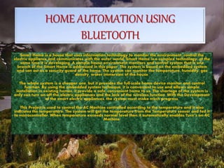 HOME AUTOMATION USING
BLUETOOTH
Smart Home is a house that uses information technology to monitor the environment, control the
electric appliance and communicates with the outer world. Smart Home is a complex technology, at the
same time it is developing. A sample house environment monitors and control system that is one
branch of the Smart Home is addressed in this paper. The system is based on the embedded system
and can act as a security guard of the home. The system can monitor the temperature, humidity, gas
density, water immersion of the house.
The whole system is a cheaper one, but it provides the full-scale home device monitor and control
function. By using the embedded system technique, it is convenient to use and allows simple
installation in existing homes, it provide a safe, convenient home to us. The shortage of the system is
only can turn on/off the electric appliances and the lack of the wireless function. With the Development
of the smart electric appliances, the system must make much progress.
This Project is used to control the AC Machine controlled according to the temperature and it also
indicates the temperature. The system will get the temperature from the Temperature sensor and fed it
to microcontroller. When temperature exceeds normal level then it automatically enables/Turn’s on AC
Machine.
 