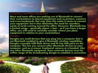 Computers and Office Equipment
More and more offices are making use of Bluetooth to connect
their workstations to shared equipment such as printers, scanners
and even keyboards. Not only does this make it easier to connect
your equipment, but it also eliminates the need for countless
yards of cords running around the office. However, Bluetooth has
a limited range – generally about 33 feet – so if you have a larger
office, you will need to carefully consider where you place
equipment in relation to your workstations.
Dongles
Dongles are small devices that you plug into a computer that is
not Bluetooth enabled to give it Bluetooth wireless capabilities.
Dongles resemble USB flash drives and fit into USB ports on the
computer. This lets you connect other Bluetooth devices to your
computer, such as a mouse, keyboard, camera or a headset. Like
any other Bluetooth equipment, these external devices must be
within range of the broadcasting dongle to establish a connection.
 
