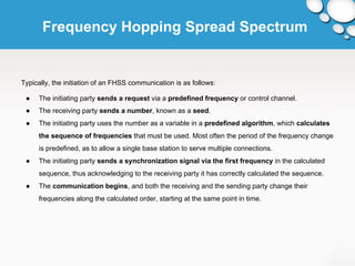 Frequency Hopping Spread Spectrum 
Typically, the initiation of an FHSS communication is as follows: 
● The initiating party sends a request via a predefined frequency or control channel. 
● The receiving party sends a number, known as a seed. 
● The initiating party uses the number as a variable in a predefined algorithm, which calculates 
the sequence of frequencies that must be used. Most often the period of the frequency change 
is predefined, as to allow a single base station to serve multiple connections. 
● The initiating party sends a synchronization signal via the first frequency in the calculated 
sequence, thus acknowledging to the receiving party it has correctly calculated the sequence. 
● The communication begins, and both the receiving and the sending party change their 
frequencies along the calculated order, starting at the same point in time. 
 