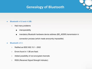 Genealogy of Bluetooth 
● Bluetooth v1.0 and v1.0B: 
○ Had many problems 
■ interoperability 
■ mandatory Bluetooth hardware device address (BD_ADDR) transmission in 
connection process (which made anonymity impossible). 
● Bluetooth v1.1: 
○ Ratified as IEEE 802.15.1 - 2002 
○ Errors found in 1.0B are fixed. 
○ Added possibility of non-encrypted channels 
○ RSSI (Received Signal Strength Indicator) 
 