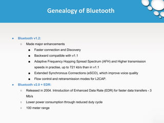 Genealogy of Bluetooth 
● Bluetooth v1.2: 
○ Made major enhancements 
■ Faster connection and Discovery 
■ Backward compatible with v1.1 
■ Adaptive Frequency Hopping Spread Spectrum (AFH) and Higher transmission 
speeds in practise, up to 721 kb/s than in v1.1 
■ Extended Synchronous Connections (eSCO), which improve voice quality 
■ Flow control and retransmission modes for L2CAP. 
● Bluetooth v2.0 + EDR: 
○ Released in 2004. Introduction of Enhanced Data Rate (EDR) for faster data transfers - 3 
Mb/s 
○ Lower power consumption through reduced duty cycle 
○ 100 meter range 
 