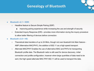 Genealogy of Bluetooth 
● Bluetooth v2.1 + EDR: 
○ Headline feature is Secure Simple Pairing (SSP) 
■ improving pairing experience while increasing the use and strength of security 
○ Extended Inquiry Response (EIR) - provides more information during the inquiry procedure 
to allow better filtering of devices before connection. 
● Bluetooth v3.0 + HS: 
○ Theoretical data transfers of up to 24 Mb/s, though not over bluetooth link Main feature - 
AMP (Alternative MAC/PHY), the addition of 802.11 as a high speed transport. 
○ Alternate MAC/PHY Enables the use of alternative MAC and PHYs for transporting 
Bluetooth profile data. The Bluetooth radio is still used for device discovery, initial 
connection and profile configuration, however when large quantities of data need to be 
sent, the high speed alternate MAC PHY 802.11 will be used to transport the data. 
 