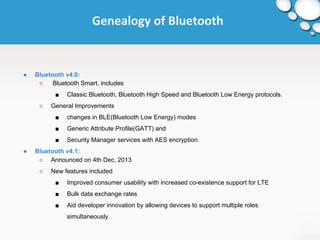 Genealogy of Bluetooth 
● Bluetooth v4.0: 
○ Bluetooth Smart, includes 
■ Classic Bluetooth, Bluetooth High Speed and Bluetooth Low Energy protocols. 
○ General Improvements 
■ changes in BLE(Bluetooth Low Energy) modes 
■ Generic Attribute Profile(GATT) and 
■ Security Manager services with AES encryption. 
● Bluetooth v4.1: 
○ Announced on 4th Dec, 2013 
○ New features included 
■ Improved consumer usability with increased co-existence support for LTE 
■ Bulk data exchange rates 
■ Aid developer innovation by allowing devices to support multiple roles 
simultaneously. 
 