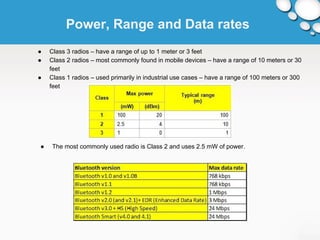 Power, Range and Data rates 
● Class 3 radios – have a range of up to 1 meter or 3 feet 
● Class 2 radios – most commonly found in mobile devices – have a range of 10 meters or 30 
feet 
● Class 1 radios – used primarily in industrial use cases – have a range of 100 meters or 300 
feet 
● The most commonly used radio is Class 2 and uses 2.5 mW of power. 
 