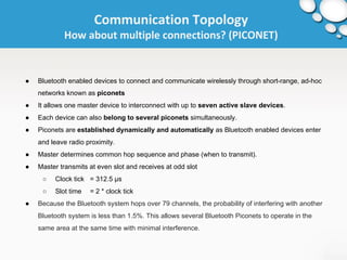 Communication Topology 
How about multiple connections? (PICONET) 
● Bluetooth enabled devices to connect and communicate wirelessly through short-range, ad-hoc 
networks known as piconets 
● It allows one master device to interconnect with up to seven active slave devices. 
● Each device can also belong to several piconets simultaneously. 
● Piconets are established dynamically and automatically as Bluetooth enabled devices enter 
and leave radio proximity. 
● Master determines common hop sequence and phase (when to transmit). 
● Master transmits at even slot and receives at odd slot 
○ Clock tick = 312.5 μs 
○ Slot time = 2 * clock tick 
● Because the Bluetooth system hops over 79 channels, the probability of interfering with another 
Bluetooth system is less than 1.5%. This allows several Bluetooth Piconets to operate in the 
same area at the same time with minimal interference. 
 