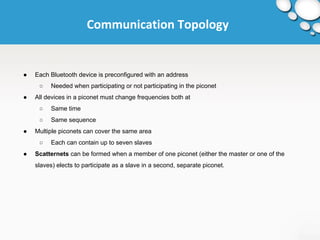 Communication Topology 
● Each Bluetooth device is preconfigured with an address 
○ Needed when participating or not participating in the piconet 
● All devices in a piconet must change frequencies both at 
○ Same time 
○ Same sequence 
● Multiple piconets can cover the same area 
○ Each can contain up to seven slaves 
● Scatternets can be formed when a member of one piconet (either the master or one of the 
slaves) elects to participate as a slave in a second, separate piconet. 
 