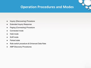 Operation Procedures and Modes 
● Inquiry (Discovering) Procedure 
● Extended Inquiry Response 
● Paging (Connecting) Procedure 
● Connected mode 
● Hold mode 
● Sniff mode 
● Parked state 
● Role switch procedure & Enhanced Data Rate 
● AMP Discovery Procedures 
 