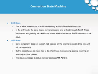 Connection State Machine 
● Sniff Mode 
○ This is a low power mode in which the listening activity of the slave is reduced. 
○ In the sniff mode, the slave listens for transmissions only at fixed intervals Tsniff. These 
parameters are given by the LMP in the master when it issues the SNIFF command to the 
slave. 
● Hold Mode 
○ Slave temporarily does not support ACL packets on the channel (possible SCO links will 
still be supported). 
○ By this capacity can be made free to do other things like scanning, paging, inquiring, or 
attending another piconet. 
○ The slave unit keeps its active member address (AM_ADDR). 
 