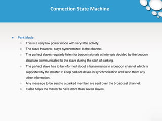 Connection State Machine 
● Park Mode 
○ This is a very low power mode with very little activity. 
○ The slave however, stays synchronized to the channel. 
○ The parked slaves regularly listen for beacon signals at intervals decided by the beacon 
structure communicated to the slave during the start of parking. 
○ The parked slave has to be informed about a transmission in a beacon channel which is 
supported by the master to keep parked slaves in synchronization and send them any 
other information. 
○ Any message to be sent to a parked member are sent over the broadcast channel. 
○ It also helps the master to have more than seven slaves. 
 