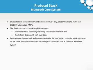 Protocol Stack 
Bluetooth Core System 
● Bluetooth Host and Controller Combinations: BR/EDR only, BR/EDR with one AMP, and 
BR/EDR with multiple AMPs 
● The Bluetooth protocol stack is split in two parts: 
○ "controller stack" containing the timing critical radio interface, and 
○ "host stack" dealing with high level data. 
● For integrated devices such as Bluetooth headsets, the host stack + controller stack can be run 
on the same microprocessor to reduce mass production costs; this is known as a hostless 
system. 
 
