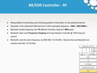 BR/EDR Controller - RF 
● Responsible for transmitting and receiving packets of information on the physical channel 
● Operates in the unlicensed ISM band at 2.4 GHz (operating frequency - 2400 - 2483.5MHz ) 
● Bluetooth divides frequency into 79 different channels, Spaced 1 MHz apart 
● Bluetooth radio uses Frequency Hopping and hops between channels @ 1600 hops per 
second 
● Bluetooth uses the same frequency as IEEE 802.11b WLANs - Devices that use Bluetooth can 
interfere with 802.11b WLANs 
 