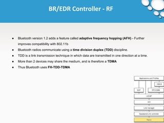 BR/EDR Controller - RF 
● Bluetooth version 1.2 adds a feature called adaptive frequency hopping (AFH) - Further 
improves compatibility with 802.11b 
● Bluetooth radios communicate using a time division duplex (TDD) discipline. 
● TDD is a link transmission technique in which data are transmitted in one direction at a time. 
● More than 2 devices may share the medium, and is therefore a TDMA 
● Thus Bluetooth uses FH-TDD-TDMA 
 