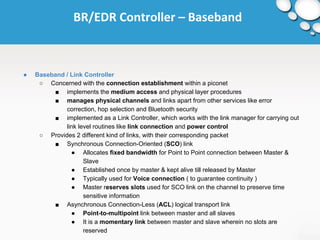BR/EDR Controller – Baseband 
● Baseband / Link Controller 
○ Concerned with the connection establishment within a piconet 
■ implements the medium access and physical layer procedures 
■ manages physical channels and links apart from other services like error 
correction, hop selection and Bluetooth security 
■ implemented as a Link Controller, which works with the link manager for carrying out 
link level routines like link connection and power control 
○ Provides 2 different kind of links, with their corresponding packet 
■ Synchronous Connection-Oriented (SCO) link 
● Allocates fixed bandwidth for Point to Point connection between Master & 
Slave 
● Established once by master & kept alive till released by Master 
● Typically used for Voice connection ( to guarantee continuity ) 
● Master reserves slots used for SCO link on the channel to preserve time 
sensitive information 
■ Asynchronous Connection-Less (ACL) logical transport link 
● Point-to-multipoint link between master and all slaves 
● It is a momentary link between master and slave wherein no slots are 
reserved 
 