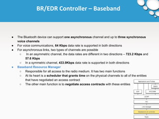 BR/EDR Controller – Baseband 
● The Bluetooth device can support one asynchronous channel and up to three synchronous 
voice channels 
● For voice communications, 64 Kbps data rate is supported in both directions 
● For asynchronous links, two types of channels are possible 
○ In an asymmetric channel, the data rates are different in two directions – 723.2 Kbps and 
57.6 Kbps 
○ In a symmetric channel, 433.9Kbps data rate is supported in both directions 
● Baseband Resource Manager 
○ Responsible for all access to the radio medium. It has two main functions 
○ At its heart is a scheduler that grants time on the physical channels to all of the entities 
that have negotiated an access contract 
○ The other main function is to negotiate access contracts with these entities 
 