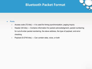 Bluetooth Packet Format 
● Parts 
○ Access code (72 bits) — it is used for timing synchronization, paging inquiry 
○ Header (54 bits) — Contains information for packet acknowledgment, packet numbering 
for out-of-order packet reordering, the slave address, the type of payload, and error 
checking 
○ Payload (0-2745 bits) — Can contain data, voice, or both 
 