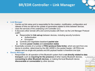 BR/EDR Controller – Link Manager 
● Link Manager 
○ Carries out link setup and is responsible for the creation, modification, configuration and 
release of links as well as the update of parameters related to links between devices. 
○ Uses the services of the underlying Link Controller (LC) 
○ It discovers other remote LM’s and communicates with them via the Link Manager Protocol 
(LMP) 
■ Responsible for link set-up between devices, including security functions: 
● Authentication 
● Encryption 
■ Controls and negotiates baseband packet size 
■ Controls power modes and connection states 
○ Essentially consists of a number of PDU (protocol Data Units), which are sent from one 
device to another, determined by the AM_ADDR in the packet header. LM PDUs are 
always sent as single-slot packets and the payload header is therefore one byte. 
● Device Manager 
○ Responsible for all operation of the Bluetooth system that is not directly related to data 
transport, such as inquiring for the presence of other nearby Bluetooth devices, 
connecting to other Bluetooth devices, or making the local Bluetooth device 
discoverable or connectable by other devices. 
 