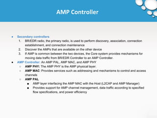 AMP Controller 
● Secondary controllers 
1. BR/EDR radio, the primary radio, is used to perform discovery, association, connection 
establishment, and connection maintenance 
2. Discover the AMPs that are available on the other device 
3. If AMP is common between the two devices, the Core system provides mechanisms for 
moving data traffic from BR/EDR Controller to an AMP Controller. 
● AMP Controller: An AMP PAL, AMP MAC, and AMP PHY 
○ AMP PHY: The AMP PHY is the AMP physical layer. 
○ AMP MAC: Provides services such as addressing and mechanisms to control and access 
channels 
○ AMP PAL 
■ AMP layer interfacing the AMP MAC with the Host (L2CAP and AMP Manager) 
■ Provides support for AMP channel management, data traffic according to specified 
flow specifications, and power efficiency 
 