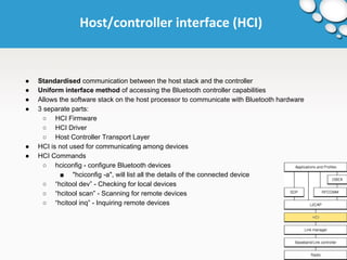 Host/controller interface (HCI) 
● Standardised communication between the host stack and the controller 
● Uniform interface method of accessing the Bluetooth controller capabilities 
● Allows the software stack on the host processor to communicate with Bluetooth hardware 
● 3 separate parts: 
○ HCI Firmware 
○ HCI Driver 
○ Host Controller Transport Layer 
● HCI is not used for communicating among devices 
● HCI Commands 
○ hciconfig - configure Bluetooth devices 
■ "hciconfig -a", will list all the details of the connected device 
○ “hcitool dev” - Checking for local devices 
○ “hcitool scan” - Scanning for remote devices 
○ “hcitool inq” - Inquiring remote devices 
 
