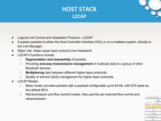 HOST STACK 
L2CAP 
● Logical Link Control and Adaptation Protocol – L2CAP 
● It passes packets to either the Host Controller Interface (HCI) or on a hostless system, directly to 
the Link Manager. 
● Major role: Adapt upper layer protocol over baseband 
● L2CAP's functions include: 
○ Segmentation and reassembly of packets. 
○ Providing one-way transmission management of multicast data to a group of other 
Bluetooth devices. 
○ Multiplexing data between different higher layer protocols. 
○ Quality of service (QoS) management for higher layer protocols. 
● L2CAP Modes: 
○ Basic mode: provides packets with a payload configurable up to 64 kB, with 672 bytes as 
the default MTU 
○ Retransmission and flow control modes: Also permits per-channel flow control and 
retransmission 
 