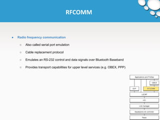 RFCOMM 
● Radio frequency communication 
○ Also called serial port emulation 
○ Cable replacement protocol 
○ Emulates an RS-232 control and data signals over Bluetooth Baseband 
○ Provides transport capabilities for upper level services (e.g. OBEX, PPP) 
 