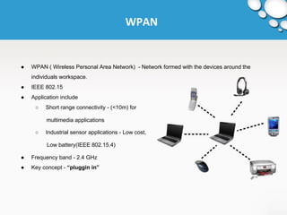 WPAN 
● WPAN ( Wireless Personal Area Network) - Network formed with the devices around the 
individuals workspace. 
● IEEE 802.15 
● Application include 
○ Short range connectivity - (<10m) for 
multimedia applications 
○ Industrial sensor applications - Low cost, 
Low battery(IEEE 802.15.4) 
● Frequency band - 2.4 GHz 
● Key concept - “pluggin in” 
 