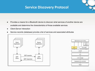 Service Discovery Protocol 
● Provides a means for a Bluetooth device to discover what services of another device are 
available and determine the characteristics of those available services 
● Client-Server interaction 
● Service records (database) provide a list of services and associated attributes 
 