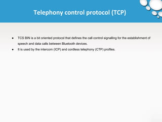 Telephony control protocol (TCP) 
● TCS BIN is a bit oriented protocol that defines the call control signalling for the establishment of 
speech and data calls between Bluetooth devices. 
● It is used by the intercom (ICP) and cordless telephony (CTP) profiles. 
 