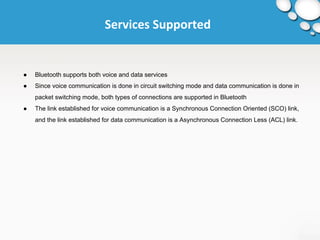 Services Supported 
● Bluetooth supports both voice and data services 
● Since voice communication is done in circuit switching mode and data communication is done in 
packet switching mode, both types of connections are supported in Bluetooth 
● The link established for voice communication is a Synchronous Connection Oriented (SCO) link, 
and the link established for data communication is a Asynchronous Connection Less (ACL) link. 
 