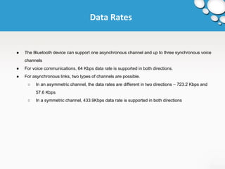 Data Rates 
● The Bluetooth device can support one asynchronous channel and up to three synchronous voice 
channels 
● For voice communications, 64 Kbps data rate is supported in both directions. 
● For asynchronous links, two types of channels are possible. 
○ In an asymmetric channel, the data rates are different in two directions – 723.2 Kbps and 
57.6 Kbps 
○ In a symmetric channel, 433.9Kbps data rate is supported in both directions 
 
